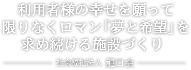 利用者様の幸せを願って限りなくロマン「夢と希望」を求め続ける施設づくり